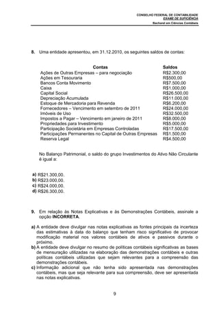 CONSELHO FEDERAL DE CONTABILIDADE
EXAME DE SUFICIÊNCIA
Bacharel em Ciências Contábeis
9
8. Uma entidade apresentou, em 31.12.2010, os seguintes saldos de contas:
Contas Saldos
Ações de Outras Empresas – para negociação R$2.300,00
Ações em Tesouraria R$500,00
Bancos Conta Movimento R$7.500,00
Caixa R$1.000,00
Capital Social R$26.500,00
Depreciação Acumulada R$11.000,00
Estoque de Mercadoria para Revenda R$6.200,00
Fornecedores – Vencimento em setembro de 2011 R$24.000,00
Imóveis de Uso R$32.500,00
Impostos a Pagar – Vencimento em janeiro de 2011 R$8.000,00
Propriedades para Investimento R$5.000,00
Participação Societária em Empresas Controladas R$17.500,00
Participações Permanentes no Capital de Outras Empresas R$1.500,00
Reserva Legal R$4.500,00
No Balanço Patrimonial, o saldo do grupo Investimentos do Ativo Não Circulante
é igual a:
a) R$21.300,00.
b) R$23.000,00.
c) R$24.000,00.
d) R$26.300,00.
9. Em relação às Notas Explicativas e às Demonstrações Contábeis, assinale a
opção INCORRETA.
a) A entidade deve divulgar nas notas explicativas as fontes principais da incerteza
das estimativas à data do balanço que tenham risco significativo de provocar
modificação material nos valores contábeis de ativos e passivos durante o
próximo.
b) A entidade deve divulgar no resumo de políticas contábeis significativas as bases
de mensuração utilizadas na elaboração das demonstrações contábeis e outras
políticas contábeis utilizadas que sejam relevantes para a compreensão das
demonstrações contábeis.
c) Informação adicional que não tenha sido apresentada nas demonstrações
contábeis, mas que seja relevante para sua compreensão, deve ser apresentada
nas notas explicativas.
 