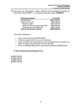 CONSELHO FEDERAL DE CONTABILIDADE
EXAME DE SUFICIÊNCIA
Bacharel em Ciências Contábeis
13
12. Com base nas informações a seguir, elabore a Demonstração da Mutação do
Patrimônio Líquido (DMPL), e, em seguida, assinale a opção CORRETA.
Patrimônio Líquido 31.12.2011
Capital Social R$230.000,00
Reservas de Lucro R$65.000,00
Reserva Legal R$10.000,00
Reservas de Lucros para Expansão R$30.000,00
Reservas para Contingências R$25.000,00
Total do Patrimônio Líquido R$295.000,00
Informações adicionais:
• O lucro do Exercício foi de R$70.000,00.
• A Reserva Legal é de 5% do Lucro do Exercício.
• Houve reversão total das Reservas para Contingências por deixarem de
existir as razões que justificaram a sua constituição.
• Foram constituídas Reservas de lucros para Expansão de R$50.000,00.
O valor destinado para dividendos é de:
a) R$41.500,00.
b) R$45.000,00.
c) R$66.500,00.
d) R$91.500,00.
 