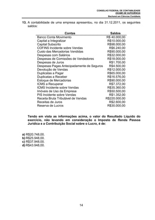 CONSELHO FEDERAL DE CONTABILIDADE
EXAME DE SUFICIÊNCIA
Bacharel em Ciências Contábeis
14
13. A contabilidade de uma empresa apresentou, no dia 31.12.2011, os seguintes
saldos:
Contas Saldos
Banco Conta Movimento R$ 40.000,00
Capital a Integralizar R$10.000,00
Capital Subscrito R$98.000,00
COFINS Incidente sobre Vendas R$6.240,00
Custo das Mercadorias Vendidas R$90.000,00
Despesas com Salários R$32.000,00
Despesas de Comissões de Vendedores R$18.000,00
Despesas de Juros R$1.700,00
Despesas Pagas Antecipadamente de Seguros R$4.500,00
Devolução de Vendas R$12.000,00
Duplicatas a Pagar R$65.000,00
Duplicatas a Receber R$16.576,00
Estoque de Mercadorias R$90.000,00
ICMS a Recuperar R$7.372,00
ICMS Incidente sobre Vendas R$35.360,00
Imóveis de Uso da Empresa R$50.500,00
PIS Incidente sobre Vendas R$1.352,00
Receita Bruta Tributável de Vendas R$220.000,00
Receitas de Juros R$2.600,00
Reserva de Lucros R$30.000,00
Tendo em vista as informações acima, o valor do Resultado Líquido do
exercício, não levando em consideração o Imposto de Renda Pessoa
Jurídica e a Contribuição Social sobre o Lucro, é de:
a) R$20.748,00.
b) R$25.948,00.
c) R$37.948,00.
d) R$43.948,00.
 