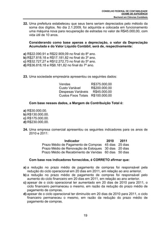 CONSELHO FEDERAL DE CONTABILIDADE
EXAME DE SUFICIÊNCIA
Bacharel em Ciências Contábeis
19
22. Uma prefeitura estabeleceu que seus bens seriam depreciados pelo método da
soma dos dígitos. No dia 2.1.2009, foi adquirida e colocada em funcionamento
uma máquina nova para recuperação de estradas no valor de R$45.000,00, com
vida útil de 10 anos.
Considerando como base apenas a depreciação, o valor da Depreciação
Acumulada e do Valor Líquido Contábil, será de, respectivamente:
a) R$22.090,91 e R$22.909,09 no final do 8º ano.
b) R$27.818,18 e R$17.181,82 no final do 3º ano.
c) R$32.727,27 e R$12.272,73 no final do 5º ano.
d) R$36.818,18 e R$8.181,82 no final do 7º ano.
23. Uma sociedade empresária apresentou os seguintes dados:
Vendas R$375.000,00
Custo Variável R$200.000,00
Despesas Variáveis R$45.000,00
Custos Fixos Totais R$100.000,00
Com base nesses dados, a Margem de Contribuição Total é:
a) R$30.000,00.
b) R$130.000,00.
c) R$175.000,00.
d) R$230.000,00.
24. Uma empresa comercial apresentou os seguintes indicadores para os anos de
2010 e 2011:
Indicador 2010 2011
Prazo Médio de Pagamento de Compras 45 dias 25 dias
Prazo Médio de Renovação de Estoques 30 dias 20 dias
Prazo Médio de Recebimento de Vendas 60 dias 50 dias
Com base nos indicadores fornecidos, é CORRETO afirmar que:
a) a redução no prazo médio de pagamento de compras foi responsável pela
redução do ciclo operacional em 20 dias em 2011, em relação ao ano anterior.
b) a redução no prazo médio de pagamento de compras foi responsável pelo
aumento do ciclo financeiro em 20 dias em 2011, em relação ao ano anterior.
c) apesar de o ciclo operacional ter aumentado em 20 dias de 2010 para 2011, o
ciclo financeiro permaneceu o mesmo, em razão da redução do prazo médio de
pagamento de compras.
d) apesar de o ciclo operacional ter diminuído em 20 dias de 2010 para 2011, o ciclo
financeiro permaneceu o mesmo, em razão da redução do prazo médio de
pagamento de compras.
 