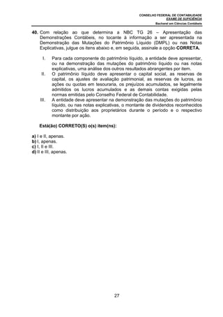 CONSELHO FEDERAL DE CONTABILIDADE
EXAME DE SUFICIÊNCIA
Bacharel em Ciências Contábeis
27
40. Com relação ao que determina a NBC TG 26 – Apresentação das
Demonstrações Contábeis, no tocante à informação a ser apresentada na
Demonstração das Mutações do Patrimônio Líquido (DMPL) ou nas Notas
Explicativas, julgue os itens abaixo e, em seguida, assinale a opção CORRETA.
I. Para cada componente do patrimônio líquido, a entidade deve apresentar,
ou na demonstração das mutações do patrimônio líquido ou nas notas
explicativas, uma análise dos outros resultados abrangentes por item.
II. O patrimônio líquido deve apresentar o capital social, as reservas de
capital, os ajustes de avaliação patrimonial, as reservas de lucros, as
ações ou quotas em tesouraria, os prejuízos acumulados, se legalmente
admitidos os lucros acumulados e as demais contas exigidas pelas
normas emitidas pelo Conselho Federal de Contabilidade.
III. A entidade deve apresentar na demonstração das mutações do patrimônio
líquido, ou nas notas explicativas, o montante de dividendos reconhecidos
como distribuição aos proprietários durante o período e o respectivo
montante por ação.
Está(ão) CORRETO(S) o(s) item(ns):
a) I e II, apenas.
b) I, apenas.
c) I, II e III.
d) II e III, apenas.
 