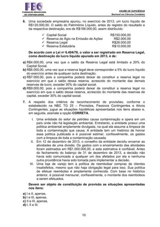 EXAME DE SUFICIÊNCIA
Bacharel em Ciências Contábeis
10
6. Uma sociedade empresária apurou, no exercício de 2013, um lucro líquido de
R$120.000,00. O saldo do Patrimônio Líquido, antes do registro do resultado e
da respectiva destinação, era de R$188.000,00, assim distribuído:
Capital Social R$150.000,00
Reserva de Ágio na Emissão de Ações R$2.000,00
Reserva Legal R$26.000,00
Reserva Estatutária R$10.000,00
De acordo com a Lei no 6.404/76, o valor a ser registrado em Reserva Legal,
como destinação do lucro líquido apurado em 2013, é de:
a) R$4.000,00, uma vez que o saldo da Reserva Legal está limitado a 20% do
Capital Social.
b) R$6.000,00, uma vez que a reserva legal deve corresponder a 5% do lucro líquido
do exercício antes de qualquer outra destinação.
c) R$7.000,00, pois a companhia poderá deixar de constituir a reserva legal no
exercício em que o saldo dessa reserva, acrescido do montante das demais
reservas de lucro, exceder 30% do capital social.
d) R$9.000,00, pois a companhia poderá deixar de constituir a reserva legal no
exercício em que o saldo dessa reserva, acrescido do montante das reservas de
capital, exceder 30% do capital social.
7. A respeito dos critérios de reconhecimento de provisões, conforme o
estabelecido na NBC TG 25 – Provisões, Passivos Contingentes e Ativos
Contingentes, jugue as situações hipotéticas apresentadas nos itens abaixo e,
em seguida, assinale a opção CORRETA.
I. Uma entidade do setor de petróleo causa contaminação e opera em um
país onde não há legislação ambiental. Entretanto, a entidade possui uma
política ambiental amplamente divulgada, na qual ela assume a limpeza de
toda a contaminação que causa. A entidade tem um histórico de honrar
essa política publicada e é possível estimar, confiavelmente, os gastos
com a limpeza de toda a contaminação causada.
II. Em 12 de dezembro de 2013, o conselho da entidade decidiu encerrar as
atividades de uma divisão. Os gastos com o encerramento das atividades
foram estimados em R$1.000.000,00, e esta estimativa é confiável. Antes
do fechamento do balanço de 31 de dezembro de 2013, a decisão não
havia sido comunicada a qualquer um dos afetados por ela e nenhuma
outra providência havia sido tomada para implementar a decisão.
III. Uma loja de varejo tem a política de reembolsar compras de clientes
insatisfeitos, mesmo que não haja obrigação legal para isso. Sua política
de efetuar reembolso é amplamente conhecida. Com base no histórico
anterior, é possível mensurar, confiavelmente, o montante dos reembolsos
a serem efetuados.
Devem ser objeto de constituição de provisão as situações apresentadas
nos itens:
a) I e II, apenas.
b) I e III, apenas.
c) II e III, apenas.
d) I, II e III.
 