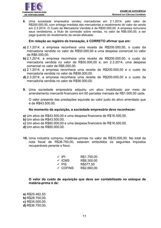 EXAME DE SUFICIÊNCIA
Bacharel em Ciências Contábeis
11
8. Uma sociedade empresária vendeu mercadorias em 2.1.2014, pelo valor de
R$200.000,00, com entrega imediata das mercadorias e recebimento do valor da venda
em 2.3.2014. O Custo da Mercadoria Vendida é de R$50.000,00. A empresa remunera
seus vendedores, a título de comissão sobre vendas, no valor de R$6.000,00, a ser
paga quando do recebimento da venda efetuada.
Em relação ao registro da transação, é CORRETO afirmar que em:
a) 2.1.2014, a empresa reconhece uma receita de R$200.000,00, o custo da
mercadoria vendida no valor de R$50.000,00 e uma despesa comercial no valor
de R$6.000,00.
b) 2.1.2014, a empresa reconhece uma receita de R$200.000,00, o custo da
mercadoria vendida no valor de R$50.000,00 e, em 2.3.2014, uma despesa
comercial no valor de R$6.000,00.
c) 2.1.2014, a empresa reconhece uma receita de R$200.000,00 e o custo da
mercadoria vendida no valor de R$56.000,00.
d) 2.3.2014, a empresa reconhece uma receita de R$200.000,00 e o custo da
mercadoria vendida no valor de R$56.000,00.
9. Uma sociedade empresária adquiriu um ativo imobilizado por meio de
arrendamento mercantil financeiro em 60 parcelas mensais de R$1.000,00 cada.
O valor presente das prestações equivale ao valor justo do ativo arrendado que
é de R$43.500,00.
No momento da aquisição, a sociedade empresária deve reconhecer:
a) Um ativo de R$43.500,00 e uma despesa financeira de R$16.500,00.
b) Um ativo de R$43.500,00.
c) Um ativo de R$60.000,00 e uma despesa financeira de R$16.500,00.
d) Um ativo de R$60.000,00.
10. Uma indústria comprou matérias-primas no valor de R$35.000,00. No total da
nota fiscal de R$36.750,00, estavam embutidos os seguintes impostos
recuperáveis perante o fisco:
IPI R$1.750,00
ICMS R$6.300,00
PIS R$577,50
COFINS R$2.660,00
O valor do custo de aquisição que deve ser contabilizado no estoque de
matéria-prima é de:
a) R$25.462,50.
b) R$28.700,00.
c) R$35.000,00.
d) R$36.750,00.
 