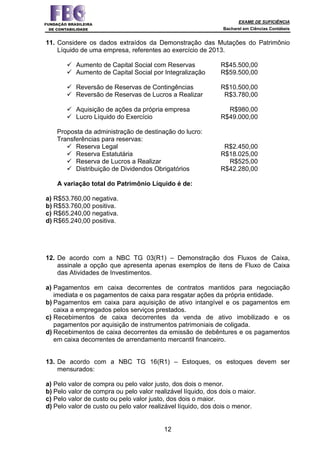 EXAME DE SUFICIÊNCIA
Bacharel em Ciências Contábeis
12
11. Considere os dados extraídos da Demonstração das Mutações do Patrimônio
Líquido de uma empresa, referentes ao exercício de 2013.
Aumento de Capital Social com Reservas R$45.500,00
Aumento de Capital Social por Integralização R$59.500,00
Reversão de Reservas de Contingências R$10.500,00
Reversão de Reservas de Lucros a Realizar R$3.780,00
Aquisição de ações da própria empresa R$980,00
Lucro Líquido do Exercício R$49.000,00
Proposta da administração de destinação do lucro:
Transferências para reservas:
Reserva Legal R$2.450,00
Reserva Estatutária R$18.025,00
Reserva de Lucros a Realizar R$525,00
Distribuição de Dividendos Obrigatórios R$42.280,00
A variação total do Patrimônio Líquido é de:
a) R$53.760,00 negativa.
b) R$53.760,00 positiva.
c) R$65.240,00 negativa.
d) R$65.240,00 positiva.
12. De acordo com a NBC TG 03(R1) – Demonstração dos Fluxos de Caixa,
assinale a opção que apresenta apenas exemplos de itens de Fluxo de Caixa
das Atividades de Investimentos.
a) Pagamentos em caixa decorrentes de contratos mantidos para negociação
imediata e os pagamentos de caixa para resgatar ações da própria entidade.
b) Pagamentos em caixa para aquisição de ativo intangível e os pagamentos em
caixa a empregados pelos serviços prestados.
c) Recebimentos de caixa decorrentes da venda de ativo imobilizado e os
pagamentos por aquisição de instrumentos patrimoniais de coligada.
d) Recebimentos de caixa decorrentes da emissão de debêntures e os pagamentos
em caixa decorrentes de arrendamento mercantil financeiro.
13. De acordo com a NBC TG 16(R1) – Estoques, os estoques devem ser
mensurados:
a) Pelo valor de compra ou pelo valor justo, dos dois o menor.
b) Pelo valor de compra ou pelo valor realizável líquido, dos dois o maior.
c) Pelo valor de custo ou pelo valor justo, dos dois o maior.
d) Pelo valor de custo ou pelo valor realizável líquido, dos dois o menor.
 