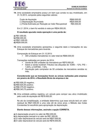 EXAME DE SUFICIÊNCIA
Bacharel em Ciências Contábeis
13
14. Uma sociedade empresária possui um bem que consta no seu imobilizado, em
31.12.2013, composto pelos seguintes valores:
Custo de Aquisição R$80.000,00
(-) Depreciação Acumulada R$20.000,00
(-) Perda Estimada por Redução ao Valor Recuperável R$5.000,00
Em 2.1.2014, o bem foi vendido à vista por R$54.000,00.
O resultado apurado nesta operação é uma perda de:
a) R$1.000,00.
b) R$6.000,00.
c) R$21.000,00.
d) R$26.000,00.
15. Uma sociedade empresária apresentou o seguinte dado e transações do seu
Estoque de mercadorias para revenda.
Composição do Estoque em 31.12.2013:
300 unidades mercadorias no valor total de R$66.000,00
Transações realizadas em janeiro de 2014:
Venda de 200 unidades da mercadoria por R$70.000,00
Sobre a venda incidiram Tributos nas alíquotas de: ICMS – 12%; PIS –
1,65%; e COFINS - 7,6%.
Devolução pelo comprador de 50 unidades da mercadoria vendida no
mês.
Considerando que as transações foram as únicas realizadas pela empresa
em janeiro de 2014, o Resultado Bruto da empresa é de:
a) R$2.656,25 negativo.
b) R$4.625,00 positivo.
c) R$6.375,00 negativo.
d) R$8.343,75 positivo.
16. Uma entidade pública registrou um veículo para compor seu ativo imobilizado
pelo custo de aquisição de R$78.000,00.
No ato da contabilização, a entidade determinou que esse veículo terá um valor
residual de R$21.000,00 e uma vida útil de cinco anos; o Método das Cotas
Constantes foi escolhido para apropriação da depreciação.
Diante dessas informações, assinale a opção CORRETA.
a) A depreciação anual é no valor de R$4.200,00.
b) A depreciação mensal é no valor de R$1.300,00.
c) O valor depreciável do veículo será de R$57.000,00.
d) O valor depreciável do veículo será de R$78.000,00.
 