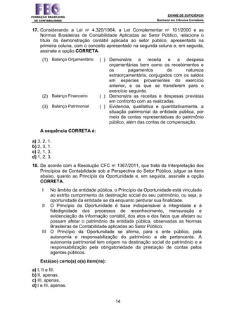EXAME DE SUFICIÊNCIA
Bacharel em Ciências Contábeis
14
17. Considerando a Lei no
4.320/1964, a Lei Complementar no
101/2000 e as
Normas Brasileiras de Contabilidade Aplicadas ao Setor Público, relacione o
título da demonstração contábil aplicada ao setor público, apresentada na
primeira coluna, com o conceito apresentado na segunda coluna e, em seguida,
assinale a opção CORRETA.
(1) Balanço Orçamentário ( ) Demonstra a receita e a despesa
orçamentárias bem como os recebimentos e
os pagamentos de natureza
extraorçamentária, conjugados com os saldos
em espécies provenientes do exercício
anterior, e os que se transferem para o
exercício seguinte.
(2) Balanço Financeiro ( ) Demonstra as receitas e despesas previstas
em confronto com as realizadas.
(3) Balanço Patrimonial ( ) Evidencia, qualitativa e quantitativamente, a
situação patrimonial da entidade pública, por
meio de contas representativas do patrimônio
público, além das contas de compensação.
A sequência CORRETA é:
a) 3, 2, 1.
b) 2, 3, 1.
c) 2, 1, 3.
d) 1, 2, 3.
18. De acordo com a Resolução CFC no
1367/2011, que trata da Interpretação dos
Princípios de Contabilidade sob a Perspectiva do Setor Público, julgue os itens
abaixo, quanto ao Princípio da Oportunidade e, em seguida, assinale a opção
CORRETA.
I No âmbito da entidade pública, o Princípio da Oportunidade está vinculado
ao estrito cumprimento da destinação social do seu patrimônio, ou seja, a
oportunidade da entidade se dá enquanto perdurar sua finalidade.
II O Princípio da Oportunidade é base indispensável à integridade e à
fidedignidade dos processos de reconhecimento, mensuração e
evidenciação da informação contábil, dos atos e dos fatos que afetam ou
possam afetar o patrimônio da entidade pública, observadas as Normas
Brasileiras de Contabilidade aplicadas ao Setor Público.
III O Princípio da Oportunidade se afirma, para o ente público, pela
autonomia e responsabilização do patrimônio a ele pertencente. A
autonomia patrimonial tem origem na destinação social do patrimônio e a
responsabilização pela obrigatoriedade da prestação de contas pelos
agentes públicos.
Está(ao) certo(s) o(s) item(ns):
a) I, II e III.
b) II, apenas.
c) III, apenas.
d) I e III, apenas.
 