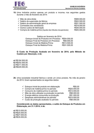 EXAME DE SUFICIÊNCIA
Bacharel em Ciências Contábeis
15
19. Uma Indústria produz apenas um produto e incorreu nos seguintes gastos
durante o mês de fevereiro de 2014:
Mão de obra direta R$99.000,00
Salário da supervisão da fábrica R$22.500,00
Salário da administração geral da empresa R$31.500,00
Comissões dos vendedores R$18.000,00
Outros custos de fabricação R$36.000,00
Compra de matéria-prima (líquida dos tributos recuperáveis) R$45.000,00
Saldos em fevereiro de 2014
Estoque Inicial de Produtos em Processo R$54.000,00
Estoque Final de Produtos em Processo R$9.000,00
Estoque Inicial de Matéria-Prima R$13.500,00
Estoque Final de Matéria-Prima R$31.500,00
O Custo da Produção Acabada em fevereiro de 2014, pelo Método de
Custeio por Absorção, é de:
a) R$184.500,00.
b) R$202.500,00.
c) R$211.500,00.
d) R$229.500,00.
20. Uma sociedade industrial fabrica e vende um único produto. No mês de janeiro
de 2014, foram apresentados os seguintes dados:
Estoque inicial de produto em elaboração R$0,00
Compra de matéria-prima no período R$20.000,00
Consumo de matéria-prima no período R$12.000,00
Mão de obra utilizada na produção no período R$8.000,00
Energia elétrica consumida na produção R$1.000,00
Despesas administrativas do período R$10.000,00
Custo da produção acabada no período R$6.000,00
Considerando os dados apresentados, o saldo do Estoque de Produtos em
Elaboração, em 31.1.2014, é de:
a) R$15.000,00.
b) R$25.000,00.
c) R$27.000,00.
d) R$35.000,00.
 