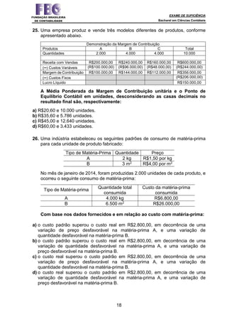 EXAME DE SUFICIÊNCIA
Bacharel em Ciências Contábeis
18
25. Uma empresa produz e vende três modelos diferentes de produtos, conforme
apresentado abaixo.
Demonstração da Margem de Contribuição
Produtos A B C Total
Quantidades 2.000 4.000 4.000 10.000
Receita com Vendas R$200.000,00 R$240.000,00 R$160.000,00 R$600.000,00
(–) Custos Variáveis (R$100.000,00) (R$96.000,00) (R$48.000,00) (R$244.000,00)
Margem de Contribuição R$100.000,00 R$144.000,00 R$112.000,00 R$356.000,00
(–) Custos Fixos (R$206.000,00)
Lucro Líquido R$150.000,00
A Média Ponderada da Margem de Contribuição unitária e o Ponto de
Equilíbrio Contábil em unidades, desconsiderando as casas decimais no
resultado final são, respectivamente:
a) R$20,60 e 10.000 unidades.
b) R$35,60 e 5.786 unidades.
c) R$45,00 e 12.640 unidades.
d) R$60,00 e 3.433 unidades.
26. Uma indústria estabeleceu os seguintes padrões de consumo de matéria-prima
para cada unidade de produto fabricado:
Tipo de Matéria-Prima Quantidade Preço
A 2 kg R$1,50 por kg
B 3 m2 R$4,00 por m2
No mês de janeiro de 2014, foram produzidas 2.000 unidades de cada produto, e
ocorreu o seguinte consumo de matéria-prima:
Tipo de Matéria-prima Quantidade total
consumida
Custo da matéria-prima
consumida
A 4.000 kg R$6.800,00
B 6.500 m2 R$26.000,00
Com base nos dados fornecidos e em relação ao custo com matéria-prima:
a) o custo padrão superou o custo real em R$2.800,00, em decorrência de uma
variação de preço desfavorável na matéria-prima A, e uma variação de
quantidade desfavorável na matéria-prima B.
b) o custo padrão superou o custo real em R$2.800,00, em decorrência de uma
variação de quantidade desfavorável na matéria-prima A, e uma variação de
preço desfavorável na matéria-prima B.
c) o custo real superou o custo padrão em R$2.800,00, em decorrência de uma
variação de preço desfavorável na matéria-prima A, e uma variação de
quantidade desfavorável na matéria-prima B.
d) o custo real superou o custo padrão em R$2.800,00, em decorrência de uma
variação de quantidade desfavorável na matéria-prima A, e uma variação de
preço desfavorável na matéria-prima B.
 
