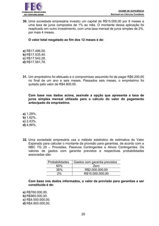 EXAME DE SUFICIÊNCIA
Bacharel em Ciências Contábeis
20
30. Uma sociedade empresária investiu um capital de R$15.000,00 por 8 meses a
uma taxa de juros compostos de 1% ao mês. O montante dessa aplicação foi
reaplicado em outro investimento, com uma taxa mensal de juros simples de 2%,
por mais 4 meses.
O valor total resgatado ao fim dos 12 meses é de:
a) R$17.496,00.
b) R$17.535,40.
c) R$17.542,28.
d) R$17.581,78.
31. Um empréstimo foi efetuado e o compromisso assumido foi de pagar R$6.200,00
no final de um ano e seis meses. Passados seis meses, o empréstimo foi
quitado pelo valor de R$4.800,00.
Com base nos dados acima, assinale a opção que apresenta a taxa de
juros simples mensal utilizada para o cálculo do valor do pagamento
antecipado do empréstimo.
a) 1,29%.
b) 1,62%.
c) 2,43%.
d) 4,86%.
32. Uma sociedade empresária usa o método estatístico de estimativa do Valor
Esperado para calcular o montante da provisão para garantias, de acordo com a
NBC TG 25 – Provisões, Passivos Contingentes e Ativos Contingentes. Os
valores de gastos com garantia previstos e respectivas probabilidades
associadas são:
Probabilidades Gastos com garantia previstos
60% Zero
38% R$2.000.000,00
2% R$10.000.000,00
Com base nos dados informados, o valor da provisão para garantias a ser
constituída é de:
a) R$760.000,00.
b) R$960.000,00.
c) R$4.000.000,00.
d) R$4.800.000,00.
 