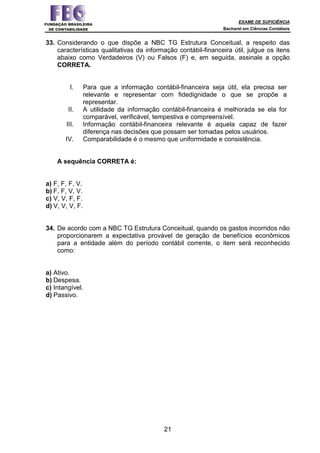 EXAME DE SUFICIÊNCIA
Bacharel em Ciências Contábeis
21
33. Considerando o que dispõe a NBC TG Estrutura Conceitual, a respeito das
características qualitativas da informação contábil-financeira útil, julgue os itens
abaixo como Verdadeiros (V) ou Falsos (F) e, em seguida, assinale a opção
CORRETA.
I. Para que a informação contábil-financeira seja útil, ela precisa ser
relevante e representar com fidedignidade o que se propõe a
representar.
II. A utilidade da informação contábil-financeira é melhorada se ela for
comparável, verificável, tempestiva e compreensível.
III. Informação contábil-financeira relevante é aquela capaz de fazer
diferença nas decisões que possam ser tomadas pelos usuários.
IV. Comparabilidade é o mesmo que uniformidade e consistência.
A sequência CORRETA é:
a) F, F, F, V.
b) F, F, V, V.
c) V, V, F, F.
d) V, V, V, F.
34. De acordo com a NBC TG Estrutura Conceitual, quando os gastos incorridos não
proporcionarem a expectativa provável de geração de benefícios econômicos
para a entidade além do período contábil corrente, o item será reconhecido
como:
a) Ativo.
b) Despesa.
c) Intangível.
d) Passivo.
 