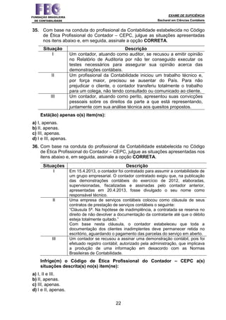 EXAME DE SUFICIÊNCIA
Bacharel em Ciências Contábeis
22
35. Com base na conduta do profissional da Contabilidade estabelecida no Código
de Ética Profissional do Contador – CEPC, julgue as situações apresentadas
nos itens abaixo e, em seguida, assinale a opção CORRETA.
Situação Descrição
I Um contador, atuando como auditor, se recusou a emitir opinião
no Relatório de Auditoria por não ter conseguido executar os
testes necessários para assegurar sua opinião acerca das
demonstrações contábeis.
II Um profissional da Contabilidade iniciou um trabalho técnico e,
por força maior, precisou se ausentar do País. Para não
prejudicar o cliente, o contador transferiu totalmente o trabalho
para um colega, não tendo consultado ou comunicado ao cliente.
III Um contador, atuando como perito, apresentou suas convicções
pessoais sobre os direitos da parte a que está representando,
juntamente com sua análise técnica aos quesitos propostos.
Está(ão) apenas o(s) item(ns):
a) I, apenas.
b) II, apenas.
c) III, apenas.
d) I e III, apenas.
36. Com base na conduta do profissional da Contabilidade estabelecida no Código
de Ética Profissional do Contador – CEPC, julgue as situações apresentadas nos
itens abaixo e, em seguida, assinale a opção CORRETA.
Situações Descrição
I Em 15.4.2013, o contador foi contratado para assumir a contabilidade de
um grupo empresarial. O contador contratado exigiu que, na publicação
das demonstrações contábeis do exercício de 2012, elaboradas,
supervisionadas, fiscalizadas e assinadas pelo contador anterior,
apresentadas em 20.4.2013, fosse divulgado o seu nome como
responsável técnico.
II Uma empresa de serviços contábeis colocou como cláusula de seus
contratos de prestação de serviços contábeis o seguinte:
“Cláusula 5ª. Na hipótese de inadimplência, a contratada se reserva no
direito de não devolver a documentação da contratante até que o débito
esteja totalmente quitado.”
Com base nesta cláusula, o contador estabeleceu que toda a
documentação dos clientes inadimplentes deve permanecer retida no
escritório, aguardando o pagamento das parcelas do serviço em aberto.
III Um contador se recusou a assinar uma demonstração contábil, pois foi
efetuado registro contábil, autorizado pela administração, que implicava
a produção de uma informação em desacordo com as Normas
Brasileiras de Contabilidade.
Infrige(m) o Código de Ética Profissional do Contador – CEPC a(s)
situações descrita(s) no(s) item(ne):
a) I, II e III.
b) II, apenas.
c) III, apenas.
d) I e II, apenas.
 