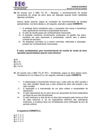 EXAME DE SUFICIÊNCIA
Bacharel em Ciências Contábeis
24
40. De acordo com a NBC TG 30 – Receitas, o reconhecimento da receita
proveniente da venda de bens deve ser efetuado quando forem satisfeitas
algumas condições.
Acerca desse assunto, julgue as condições de reconhecimento de receitas
apresentadas, nos itens abaixo e, em seguida, assinale a opção CORRETA.
I. A entidade tenha transferido para o comprador dos riscos e benefícios
mais significativos inerentes à propriedade dos bens.
II. O valor da receita possa ser confiavelmente mensurado.
III. A entidade mantenha envolvimento continuado na gestão dos bens,
vendidos em grau associado à propriedade, mesmo sem o efetivo
controle de tais bens.
IV. As despesas incorridas ou a serem incorridas, referentes à transação,
possam ser confiavelmente mensuradas.
É (são) condição(ões) para reconhecimento da receita da venda de bens
aquela(s) apresentada(s) apenas no(s) item(ns):
a) III.
b) I e III.
c) II e IV.
d) I, II e IV.
41. De acordo com a NBC TG 27 (R1) – Imobilizado, julgue os itens abaixo como
Verdadeiros (V) ou Falsos (F) e, em seguida, assinale a opção CORRETA.
I. A depreciação é reconhecida mesmo que o valor justo do ativo exceda o
seu valor contábil, desde que o valor residual do ativo não exceda o seu
valor contábil.
II. A reparação e a manutenção de um ativo evitam a necessidade de
depreciá-lo.
III. O valor depreciável de um ativo deve ser apropriado de forma sistemática
ao longo da sua vida útil estimada.
IV. O valor residual e a vida útil de um ativo são revisados pelo menos ao final
de cada exercício e, se as expectativas diferirem das estimativas
anteriores, a mudança deve ser contabilizada como retificação de erro de
período anterior.
A sequência CORRETA é:
a) F, F, V, V.
b) F, V, F, V.
c) V, F, V, F.
d) V, V, F, F.
 
