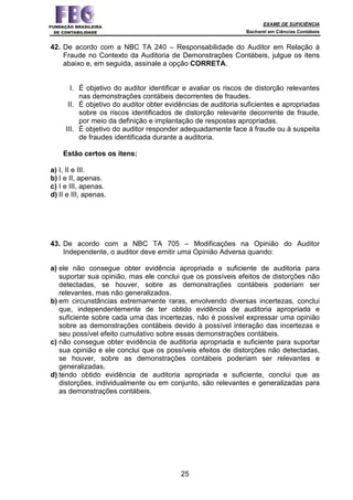 EXAME DE SUFICIÊNCIA
Bacharel em Ciências Contábeis
25
42. De acordo com a NBC TA 240 – Responsabilidade do Auditor em Relação à
Fraude no Contexto da Auditoria de Demonstrações Contábeis, julgue os itens
abaixo e, em seguida, assinale a opção CORRETA.
I. É objetivo do auditor identificar e avaliar os riscos de distorção relevantes
nas demonstrações contábeis decorrentes de fraudes.
II. É objetivo do auditor obter evidências de auditoria suficientes e apropriadas
sobre os riscos identificados de distorção relevante decorrente de fraude,
por meio da definição e implantação de respostas apropriadas.
III. É objetivo do auditor responder adequadamente face à fraude ou à suspeita
de fraudes identificada durante a auditoria.
Estão certos os itens:
a) I, II e III.
b) I e II, apenas.
c) I e III, apenas.
d) II e III, apenas.
43. De acordo com a NBC TA 705 – Modificações na Opinião do Auditor
Independente, o auditor deve emitir uma Opinião Adversa quando:
a) ele não consegue obter evidência apropriada e suficiente de auditoria para
suportar sua opinião, mas ele conclui que os possíveis efeitos de distorções não
detectadas, se houver, sobre as demonstrações contábeis poderiam ser
relevantes, mas não generalizados.
b) em circunstâncias extremamente raras, envolvendo diversas incertezas, conclui
que, independentemente de ter obtido evidência de auditoria apropriada e
suficiente sobre cada uma das incertezas, não é possível expressar uma opinião
sobre as demonstrações contábeis devido à possível interação das incertezas e
seu possível efeito cumulativo sobre essas demonstrações contábeis.
c) não consegue obter evidência de auditoria apropriada e suficiente para suportar
sua opinião e ele conclui que os possíveis efeitos de distorções não detectadas,
se houver, sobre as demonstrações contábeis poderiam ser relevantes e
generalizadas.
d) tendo obtido evidência de auditoria apropriada e suficiente, conclui que as
distorções, individualmente ou em conjunto, são relevantes e generalizadas para
as demonstrações contábeis.
 