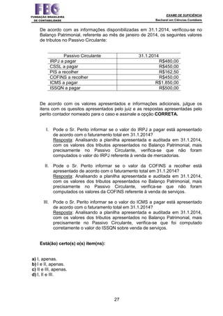 EXAME DE SUFICIÊNCIA
Bacharel em Ciências Contábeis
27
De acordo com as informações disponibilizadas em 31.1.2014, verificou-se no
Balanço Patrimonial, referente ao mês de janeiro de 2014, os seguintes valores
de tributos no Passivo Circulante:
Passivo Circulante 31.1.2014
IRPJ a pagar R$480,00
CSSL a pagar R$450,00
PIS a recolher R$162,50
COFINS a recolher R$450,00
ICMS a pagar R$1.850,00
ISSQN a pagar R$500,00
De acordo com os valores apresentados e informações adicionais, julgue os
itens com os quesitos apresentados pelo juiz e as respostas apresentadas pelo
perito contador nomeado para o caso e assinale a opção CORRETA.
I. Pode o Sr. Perito informar se o valor do IRPJ a pagar está apresentado
de acordo com o faturamento total em 31.1.2014?
Resposta: Analisando a planilha apresentada e auditada em 31.1.2014,
com os valores dos tributos apresentados no Balanço Patrimonial, mais
precisamente no Passivo Circulante, verifica-se que não foram
computados o valor do IRPJ referente à venda de mercadorias.
II. Pode o Sr. Perito informar se o valor da COFINS a recolher está
apresentado de acordo com o faturamento total em 31.1.2014?
Resposta: Analisando a planilha apresentada e auditada em 31.1.2014,
com os valores dos tributos apresentados no Balanço Patrimonial, mais
precisamente no Passivo Circulante, verifica-se que não foram
computados os valores da COFINS referente à venda de serviços.
III. Pode o Sr. Perito informar se o valor do ICMS a pagar está apresentado
de acordo com o faturamento total em 31.1.2014?
Resposta: Analisando a planilha apresentada e auditada em 31.1.2014,
com os valores dos tributos apresentados no Balanço Patrimonial, mais
precisamente no Passivo Circulante, verifica-se que foi computado
corretamente o valor do ISSQN sobre venda de serviços.
Está(ão) certo(s) o(s) item(ns):
a) I, apenas.
b) I e II, apenas.
c) II e III, apenas.
d) I, II e III.
 