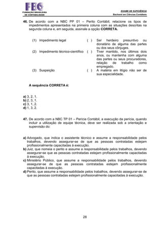 EXAME DE SUFICIÊNCIA
Bacharel em Ciências Contábeis
28
46. De acordo com a NBC PP 01 – Perito Contábil, relacione os tipos de
impedimentos apresentados na primeira coluna com as situações descritas na
segunda coluna e, em seguida, assinale a opção CORRETA.
(1) Impedimento legal ( ) Ser herdeiro presuntivo ou
donatário de alguma das partes
ou dos seus cônjuges.
(2) Impedimento técnico-científico ( ) Tiver mantido, nos últimos dois
anos, ou mantenha com alguma
das partes ou seus procuradores,
relação de trabalho como
empregado.
(3) Suspeição ( ) A matéria em litígio não ser de
sua especialidade.
A sequência CORRETA é:
a) 3, 2, 1.
b) 2, 3, 1.
c) 3, 1, 2.
d) 1, 3, 2.
47. De acordo com a NBC TP 01 – Perícia Contábil, a execução da perícia, quando
incluir a utilização de equipe técnica, deve ser realizada sob a orientação e
supervisão do:
a) Advogado, que indica o assistente técnico e assume a responsabilidade pelos
trabalhos, devendo assegurar-se de que as pessoas contratadas estejam
profissionalmente capacitadas à execução.
b) Juiz, que nomeia o perito e assume a responsabilidade pelos trabalhos, devendo
assegurar-se que as pessoas contratadas estejam profissionalmente capacitadas
à execução.
c) Ministério Público, que assume a responsabilidade pelos trabalhos, devendo
assegurar-se de que as pessoas contratadas estejam profissionalmente
capacitadas à execução.
d) Perito, que assume a responsabilidade pelos trabalhos, devendo assegurar-se de
que as pessoas contratadas estejam profissionalmente capacitadas à execução.
 