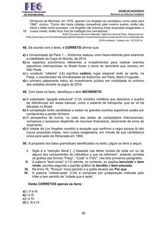 EXAME DE SUFICIÊNCIA
Bacharel em Ciências Contábeis
30
55
Olímpicos de Montreal, em 1976, apenas Los Angeles se candidatou como sede para
1984”, contou. “Como não havia cidades competindo pelo mesmo evento, então não
havia o leilão como processo. Los Angeles não precisou fazer propostas exageradas, a
custos irreais, então ficou fora da maldição dos vencedores.”.
Ariett Gouveia e Giovanna Maradei. Agência Indusnet Fiesp. Disponível em:
<http://www.fiesp.com.br/noticias/especialistas-debatem-investimentos-para-a-copa-de-2014-e-a-olimpiada-de-
2016-na-fiesp/>. Acesso em: 13/12/2014.
48. De acordo com o texto, é CORRETO afirmar que:
a) a Universidade de Paris 1 – Sorbonne realizou uma mesa-redonda para examinar
a viabilidade da Copa do Mundo, de 2014.
b) os aspectos econômicos referentes a investimentos para realizar eventos
esportivos internacionais no Brasil foram o tema do seminário que ocorreu em
São Paulo.
c) o vocábulo “cátedra” (l.6) significa cadeira, lugar especial onde se senta, na
Fiesp, o coordenador da Universidade de Sorbonne, em Paris, Mario Frugiuele.
d) o primeiro palestrante tratou do investimento público em mobilidade no entorno
dos estádios durante os jogos de 2016.
49. Com base no texto, identifique o item INCORRETO.
a) A expressão “gargalo estrutural” (l.12) constitui metáfora que descreve o quadro
de deficiências em áreas básicas, como o sistema de transporte, que se vê há
décadas no Brasil.
b) A competição entre candidatos a sediar os grandes eventos esportivos acaba por
condená-los a perder dinheiro.
c) A perspectiva de lucros, no caso das sedes de competições internacionais,
compensa o excessivo dispêndio de recursos financeiros, decorrente de erros de
orçamento.
d) A cidade de Los Angeles constitui a exceção que confirma a regra porque lá não
houve propostas irreais, nem custos exagerados, em virtude de sua candidatura
única para sede da Olimpíada em 1984.
50. A propósito dos fatos gramaticais identificados no texto, julgue os itens a seguir.
I. Sigla é a “redução literal [...] baseada nas letras iniciais de cada um ou de
alguns dos componentes do intitulativo a que se referirem”, estando corretas
as grafias das formas “Fiesp”, “Code” e “FGV”, nos dois primeiros parágrafos.
II. A palavra “bem-vindo” (l.13) admite, no contexto, as opções benvindo e bem
vindo, escritas segundo o padrão gráfico de bendito e bem educado.
III. Na linha 18, “Porque” inicia período e a grafia deveria ser Por que.
IV. A palavra “cidade-sede” (l.34) é composta por justaposição indicada pelo
hífen e tem sentido de “cidade que é sede”.
Estão CORRETOS apenas os itens:
a) I, II e III.
b) I e III.
c) I e IV.
d) II, III e IV.
 
