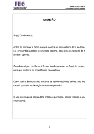EXAME DE SUFICIÊNCIA
Bacharel em Ciências Contábeis
5
ATENÇÃO
Sr.(a) Candidato(a),
Antes de começar a fazer a prova, confira se este caderno tem, ao todo,
50 (cinquenta) questões de múltipla escolha, cada uma constituída de 4
(quatro) opções.
Caso haja algum problema, informe, imediatamente, ao fiscal de provas,
para que ele tome as providências necessárias.
Caso Vossa Senhoria não observe as recomendações acima, não lhe
caberá qualquer reclamação ou recurso posterior.
O uso de máquina calculadora própria é permitido, sendo vedado o seu
empréstimo.
 