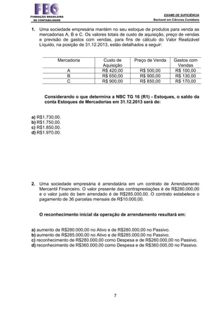 EXAME DE SUFICIÊNCIA
Bacharel em Ciências Contábeis
7
1. Uma sociedade empresária mantém no seu estoque de produtos para venda as
mercadorias A, B e C. Os valores totais de custo de aquisição, preço de vendas
e previsão de gastos com vendas, para fins de cálculo do Valor Realizável
Líquido, na posição de 31.12.2013, estão detalhados a seguir:
Mercadoria Custo de
Aquisição
Preço de Venda Gastos com
Vendas
A R$ 420,00 R$ 500,00 R$ 100,00
B R$ 650,00 R$ 900,00 R$ 130,00
C R$ 900,00 R$ 850,00 R$ 170,00
Considerando o que determina a NBC TG 16 (R1) - Estoques, o saldo da
conta Estoques de Mercadorias em 31.12.2013 será de:
a) R$1.730,00.
b) R$1.750,00.
c) R$1.850,00.
d) R$1.970,00.
2. Uma sociedade empresária é arrendatária em um contrato de Arrendamento
Mercantil Financeiro. O valor presente das contraprestações é de R$280.000,00
e o valor justo do bem arrendado é de R$285.000,00. O contrato estabelece o
pagamento de 36 parcelas mensais de R$10.000,00.
O reconhecimento inicial da operação de arrendamento resultará em:
a) aumento de R$280.000,00 no Ativo e de R$280.000,00 no Passivo.
b) aumento de R$285.000,00 no Ativo e de R$285.000,00 no Passivo.
c) reconhecimento de R$280.000,00 como Despesa e de R$280.000,00 no Passivo.
d) reconhecimento de R$360.000,00 como Despesa e de R$360.000,00 no Passivo.
 