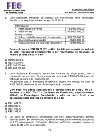 EXAME DE SUFICIÊNCIA
Bacharel em Ciências Contábeis
10
5. Uma Sociedade Industrial, ao analisar um determinado Ativo Imobilizado,
identificou as seguintes evidências, em 31.12.2014:
Informações:
 Valor líquido de venda R$2.040.000,00
 Valor em uso R$2.000.000,00
Saldos contábeis:
 Valor contábil bruto – custo de aquisição R$3.200.000,00
 Depreciações acumuladas R$800.000,00
 Perda estimada em valor não recuperável R$240.000,00
De acordo com a NBC TG 27 (R2) – Ativo Imobilizado, a perda por redução
ao valor recuperável complementar a ser reconhecida no resultado, ao
final do período de 2014, é de:
a) R$120.000,00.
b) R$240.000,00.
c) R$1.040.000,00.
d) R$1.200.000,00.
6. Uma Sociedade Empresária assina um contrato de longo prazo, para a
construção de um navio. O preço atual do navio é de R$390.000,00, e o custo
estimado da obra é de R$285.000,00.
No primeiro ano, a Sociedade Empresária incorre em custos, no valor de
R$67.500,00, diretamente vinculados à produção do navio.
Com base nos dados apresentados e considerando-se a NBC TG 30 –
Receitas e a NBC TG 17 – Contratos de Construção, especificamente,
Método da Percentagem Completada, o valor do Lucro Bruto a ser
apresentado pela empresa no primeiro ano é de:
a) R$11.682,69.
b) R$15.986,84.
c) R$24.868,42.
d) R$92.368,42.
7. Um posto de combustível comercializa, por mês, aproximadamente 100.000
litros de etanol. Em determinado momento, constatou um índice de evaporação
de 0,5% desse produto. O Conselho Nacional do Petróleo considera normal um
índice de até 0,6% de evaporação.
 