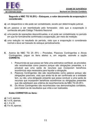 EXAME DE SUFICIÊNCIA
Bacharel em Ciências Contábeis
11
Segundo a NBC TG 16 (R1) – Estoques, o valor decorrente da evaporação é
considerado:
a) um desperdício e não pode ser contabilizado, exceto por determinação judicial.
b) um passivo a ser reembolsado pelo fornecedor, visto que a evaporação é
conhecida até pelo Código Tributário Nacional.
c) uma perda de operações descontinuadas, e só pode ser contabilizada no período
em que for formalmente confirmada a evaporação, por meio de medição.
d) uma redução no resultado do período, visto que a evaporação é considerada
normal e deve ser baixada do estoque periodicamente.
8. Acerca da NBC TG 25 (R1) – Provisões, Passivos Contingentes e Ativos
Contingentes, julgue os itens abaixo e, em seguida, assinale a opção
CORRETA.
I. Presumindo-se que possa ser feita uma estimativa confiável, as provisões
são reconhecidas como passivo porque são obrigações presentes, e é
provável que uma saída de recursos que incorporam benefícios
econômicos seja necessária para liquidar a obrigação.
II. Passivos Contingentes não são reconhecidos como passivo porque são
obrigações possíveis, visto que ainda há de ser confirmado se a entidade
tem, ou não, uma obrigação presente que possa conduzir a uma saída de
recursos que incorporam benefícios econômicos ou obrigações presentes
que não satisfazem aos critérios de reconhecimento da NBC TG 25 (R1).
III. Os Ativos Contingentes são reconhecidos nas demonstrações contábeis,
pois tratam-se de resultados que virão a ser realizados.
Estão CORRETOS os itens:
a) I e II, apenas.
b) I e III, apenas.
c) I, II e III.
d) II e III, apenas.
 