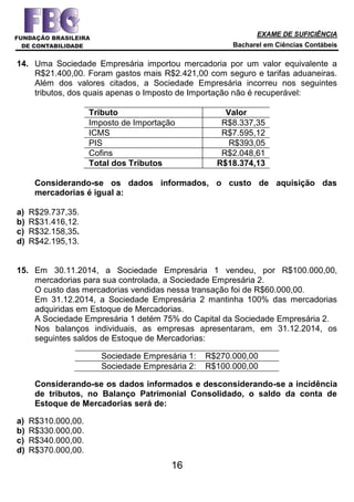 EXAME DE SUFICIÊNCIA
Bacharel em Ciências Contábeis
16
14. Uma Sociedade Empresária importou mercadoria por um valor equivalente a
R$21.400,00. Foram gastos mais R$2.421,00 com seguro e tarifas aduaneiras.
Além dos valores citados, a Sociedade Empresária incorreu nos seguintes
tributos, dos quais apenas o Imposto de Importação não é recuperável:
Tributo Valor
Imposto de Importação R$8.337,35
ICMS R$7.595,12
PIS R$393,05
Cofins R$2.048,61
Total dos Tributos R$18.374,13
Considerando-se os dados informados, o custo de aquisição das
mercadorias é igual a:
a) R$29.737,35.
b) R$31.416,12.
c) R$32.158,35.
d) R$42.195,13.
15. Em 30.11.2014, a Sociedade Empresária 1 vendeu, por R$100.000,00,
mercadorias para sua controlada, a Sociedade Empresária 2.
O custo das mercadorias vendidas nessa transação foi de R$60.000,00.
Em 31.12.2014, a Sociedade Empresária 2 mantinha 100% das mercadorias
adquiridas em Estoque de Mercadorias.
A Sociedade Empresária 1 detém 75% do Capital da Sociedade Empresária 2.
Nos balanços individuais, as empresas apresentaram, em 31.12.2014, os
seguintes saldos de Estoque de Mercadorias:
Sociedade Empresária 1: R$270.000,00
Sociedade Empresária 2: R$100.000,00
Considerando-se os dados informados e desconsiderando-se a incidência
de tributos, no Balanço Patrimonial Consolidado, o saldo da conta de
Estoque de Mercadorias será de:
a) R$310.000,00.
b) R$330.000,00.
c) R$340.000,00.
d) R$370.000,00.
 