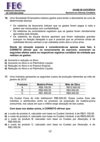 EXAME DE SUFICIÊNCIA
Bacharel em Ciências Contábeis
17
16. Uma Sociedade Empresária realizou gastos para tentar a descoberta da cura de
determinada doença.
 Os relatórios da tesouraria indicam que os gastos foram pagos à vista e
podem ser mensurados com confiabilidade.
 Os relatórios da controladoria registram que os gastos foram devidamente
aprovados pela direção.
 Os relatórios da equipe técnica apontam que foram realizados grandes
avanços na direção desejada e que é possível que os primeiros sinais de
viabilidade técnica venham a ser coletados entre dois e cinco anos.
Diante da situação exposta e considerando-se apenas esse fato, é
CORRETO afirmar que, no encerramento do exercício, ocorreram os
seguintes efeitos sobre os respectivos registros contábeis da entidade que
realizou os gastos:
a) Aumento e redução no Ativo.
b) Aumento no Ativo e no Patrimônio Líquido.
c) Redução no Ativo e no Passivo Exigível.
d) Redução no Ativo e no Patrimônio Líquido.
17. Uma Indústria apresenta os seguintes custos de produção referentes ao mês de
janeiro de 2015:
Produtos Matéria-Prima Mão de Obra
A R$9.100,00 R$12.000,00
B R$2.600,00 R$3.000,00
C R$1.300,00 R$2.000,00
Os Custos Fixos do mês totalizaram R$6.500,00. Esses custos fixos são
indiretos e distribuídos entre os produtos na proporção da matéria-prima
consumida, nos casos em que o critério exige alocação de tais custos.
Com base nos dados acima, é CORRETO afirmar que:
a) o custo do produto A, calculado com base no Custeio Variável, é de R$21.100,00.
b) o custo do produto A, calculado com base no Custeio Variável, é de R$25.650,00.
c) o custo do produto B, calculado com base no Custeio por Absorção, é de
R$5.600,00.
d) o custo do produto C, calculado com base no Custeio por Absorção, é de
R$3.300,00.
 