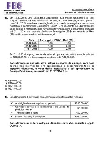 EXAME DE SUFICIÊNCIA
Bacharel em Ciências Contábeis
18
18. Em 15.12.2014, uma Sociedade Empresária, cuja moeda funcional é o Real,
adquiriu mercadoria para revenda importada, a prazo, com pagamento previsto
para 15.1.2015, com base na cotação de uma moeda estrangeira – nesse caso,
hipotética e denominada Estrangeiro (ES$)* –, no montante de ES$10.000,00.
Sabe-se que a mercadoria não havia sido revendida nem o pagamento efetuado
até 31.12.2014. As taxas de câmbio do Estrangeiro (ES$), em relação ao Real
(R$), estão apresentadas na tabela a seguir:
Data Estrangeiro (ES$)* Real (R$)
15.12.2014 1,00 1,80
31.12.2014 1,00 2,00
15.1.2015 1,00 2,10
Em 31.12.2014, o preço de venda estimado para a mercadoria mencionada era
de R$26.000,00, e a despesa para vender era de R$2.000,00.
Considerando-se que não havia saldos anteriores de estoque, com base
apenas nas informações ora apresentadas e desconsiderando-se os
aspectos tributários, o valor dessa mercadoria a ser apresentado no
Balanço Patrimonial, encerrado em 31.12.2014, é de:
a) R$18.000,00.
b) R$20.000,00.
c) R$21.000,00.
d) R$24.000,00.
19. Uma Sociedade Empresária apresentou os seguintes gastos mensais:
 Aquisição de matéria-prima no período R$25.000,00
 Comissão devida aos vendedores pela venda de
produtos no mês
R$5.000,00
 Tributos sobre o lucro R$2.000,00
 Imobilizado adquirido a prazo R$60.000,00
Considerando-se as terminologias utilizadas em custos, assinale a opção
CORRETA.
 