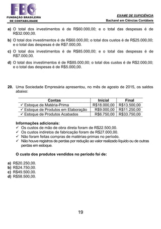 EXAME DE SUFICIÊNCIA
Bacharel em Ciências Contábeis
19
a) O total dos investimentos é de R$60.000,00; e o total das despesas é de
R$32.000,00.
b) O total dos investimentos é de R$60.000,00; o total dos custos é de R$25.000,00;
e o total das despesas é de R$7.000,00.
c) O total dos investimentos é de R$85.000,00; e o total das despesas é de
R$7.000,00.
d) O total dos investimentos é de R$85.000,00; o total dos custos é de R$2.000,00;
e o total das despesas é de R$5.000,00.
20. Uma Sociedade Empresária apresentou, no mês de agosto de 2015, os saldos
abaixo:
Contas Inicial Final
 Estoque de Matéria-Prima R$18.000,00 R$13.500,00
 Estoque de Produtos em Elaboração R$9.000,00 R$11.250,00
 Estoque de Produtos Acabados R$6.750,00 R$33.750,00
Informações adicionais:
 Os custos de mão de obra direta foram de R$22.500,00.
 Os custos indiretos de fabricação foram de R$27.000,00.
 Não foram feitas compras de matérias-primas no período.
 Não houve registros de perdas por redução ao valor realizado líquido ou de outras
perdas em estoque.
O custo dos produtos vendidos no período foi de:
a) R$20.250,00.
b) R$24.750,00.
c) R$49.500,00.
d) R$58.500,00.
 