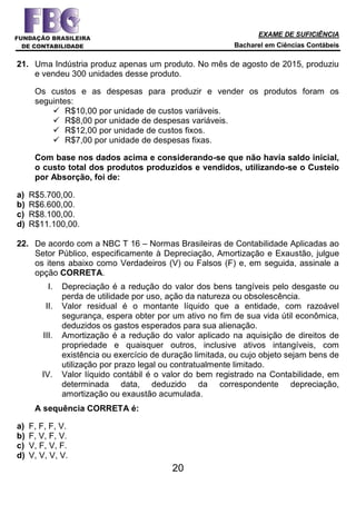 EXAME DE SUFICIÊNCIA
Bacharel em Ciências Contábeis
20
21. Uma Indústria produz apenas um produto. No mês de agosto de 2015, produziu
e vendeu 300 unidades desse produto.
Os custos e as despesas para produzir e vender os produtos foram os
seguintes:
 R$10,00 por unidade de custos variáveis.
 R$8,00 por unidade de despesas variáveis.
 R$12,00 por unidade de custos fixos.
 R$7,00 por unidade de despesas fixas.
Com base nos dados acima e considerando-se que não havia saldo inicial,
o custo total dos produtos produzidos e vendidos, utilizando-se o Custeio
por Absorção, foi de:
a) R$5.700,00.
b) R$6.600,00.
c) R$8.100,00.
d) R$11.100,00.
22. De acordo com a NBC T 16 – Normas Brasileiras de Contabilidade Aplicadas ao
Setor Público, especificamente à Depreciação, Amortização e Exaustão, julgue
os itens abaixo como Verdadeiros (V) ou Falsos (F) e, em seguida, assinale a
opção CORRETA.
I. Depreciação é a redução do valor dos bens tangíveis pelo desgaste ou
perda de utilidade por uso, ação da natureza ou obsolescência.
II. Valor residual é o montante líquido que a entidade, com razoável
segurança, espera obter por um ativo no fim de sua vida útil econômica,
deduzidos os gastos esperados para sua alienação.
III. Amortização é a redução do valor aplicado na aquisição de direitos de
propriedade e quaisquer outros, inclusive ativos intangíveis, com
existência ou exercício de duração limitada, ou cujo objeto sejam bens de
utilização por prazo legal ou contratualmente limitado.
IV. Valor líquido contábil é o valor do bem registrado na Contabilidade, em
determinada data, deduzido da correspondente depreciação,
amortização ou exaustão acumulada.
A sequência CORRETA é:
a) F, F, F, V.
b) F, V, F, V.
c) V, F, V, F.
d) V, V, V, V.
 