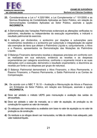 EXAME DE SUFICIÊNCIA
Bacharel em Ciências Contábeis
21
23. Considerando-se a Lei n.º 4.320/1964, a Lei Complementar n.º 101/2000 e as
Normas Brasileiras de Contabilidade Aplicadas ao Setor Público, em relação às
Demonstrações Contábeis Aplicadas ao Setor Público, assinale a opção
INCORRETA.
a) A Demonstração das Variações Patrimoniais evidenciará as alterações verificadas no
patrimônio, resultantes ou independentes da execução orçamentária, e indicará o
resultado patrimonial do exercício.
b) A redução por dividendos, o acréscimo por doações e subvenções para
investimentos recebidos e o acréscimo por subscrição e integralização de capital
são exemplos de itens que afetam o Patrimônio Líquido e, conjuntamente, o Ativo
e o Passivo, apresentados na Demonstração das Mutações do Patrimônio
Líquido.
c) O Balanço Financeiro demonstra receitas e despesas previstas em confronto com
as realizadas em sua estrutura; evidencia as receitas e as despesas
orçamentárias por categoria econômica; confronta o orçamento inicial e as suas
alterações com a execução; demonstra o resultado orçamentário; e discrimina as
receitas por fonte e as despesas por grupo de natureza.
d) O Balanço Patrimonial demonstrará o Ativo Financeiro, o Ativo Permanente, o
Passivo Financeiro, o Passivo Permanente, o Saldo Patrimonial e as Contas de
Compensação.
24. De acordo com a NBC T 16.10 – Avaliação e Mensuração de Ativos e Passivos
em Entidades do Setor Público, em relação aos Estoques, assinale a opção
INCORRETA.
a) Deve ser adotado o método UEPS para mensuração e avaliação das saídas do
almoxarifado.
b) Deve ser adotado o valor de mercado, se o valor de aquisição, de produção ou de
construção for superior ao valor de mercado.
c) Os estoques são mensurados ou avaliados com base no valor de aquisição ou no valor de
produção ou de construção.
d) Os resíduos e os refugos devem ser mensurados, na falta de critério mais adequado, pelo
valor realizável líquido.
 