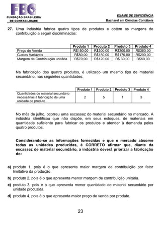 EXAME DE SUFICIÊNCIA
Bacharel em Ciências Contábeis
23
27. Uma Indústria fabrica quatro tipos de produtos e obtém as margens de
contribuição a seguir discriminadas:
Produto 1 Produto 2 Produto 3 Produto 4
Preço de Venda R$150,00 R$300,00 R$200,00 R$350,00
Custos Variáveis R$80,00 R$180,00 R$170,00 R$290,00
Margem de Contribuição unitária R$70,00 R$120,00 R$ 30,00 R$60,00
Na fabricação dos quatro produtos, é utilizado um mesmo tipo de material
secundário, nas seguintes quantidades:
Produto 1 Produto 2 Produto 3 Produto 4
Quantidades de material secundário
necessárias à fabricação de uma
unidade de produto
2 5 1 3
No mês de julho, ocorreu uma escassez do material secundário no mercado. A
indústria identificou que não dispõe, em seus estoques, de materiais em
quantidade suficiente para fabricar os produtos e atender à demanda pelos
quatro produtos.
Considerando-se as informações fornecidas e que o mercado absorve
todas as unidades produzidas, é CORRETO afirmar que, diante da
escassez de material secundário, a indústria deverá priorizar a fabricação
do:
a) produto 1, pois é o que apresenta maior margem de contribuição por fator
limitativo da produção.
b) produto 2, pois é o que apresenta menor margem de contribuição unitária.
c) produto 3, pois é o que apresenta menor quantidade de material secundário por
unidade produzida.
d) produto 4, pois é o que apresenta maior preço de venda por produto.
 