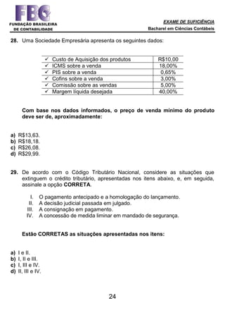 EXAME DE SUFICIÊNCIA
Bacharel em Ciências Contábeis
24
28. Uma Sociedade Empresária apresenta os seguintes dados:
 Custo de Aquisição dos produtos R$10,00
 ICMS sobre a venda 18,00%
 PIS sobre a venda 0,65%
 Cofins sobre a venda 3,00%
 Comissão sobre as vendas 5,00%
 Margem líquida desejada 40,00%
Com base nos dados informados, o preço de venda mínimo do produto
deve ser de, aproximadamente:
a) R$13,63.
b) R$18,18.
c) R$26,08.
d) R$29,99.
29. De acordo com o Código Tributário Nacional, considere as situações que
extinguem o crédito tributário, apresentadas nos itens abaixo, e, em seguida,
assinale a opção CORRETA.
I. O pagamento antecipado e a homologação do lançamento.
II. A decisão judicial passada em julgado.
III. A consignação em pagamento.
IV. A concessão de medida liminar em mandado de segurança.
Estão CORRETAS as situações apresentadas nos itens:
a) I e II.
b) I, II e III.
c) I, III e IV.
d) II, III e IV.
 