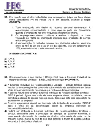 EXAME DE SUFICIÊNCIA
Bacharel em Ciências Contábeis
25
30. Em relação aos direitos trabalhistas dos empregados, julgue os itens abaixo
como Verdadeiros (V) ou Falsos (F) e, em seguida, assinale a opção
CORRETA.
I. Todo empregado tem direito ao repouso semanal remunerado. A
remuneração correspondente a esse repouso pode ser descontada
quando o empregado não tiver frequência integral na semana.
II. Os empregadores devem continuar a realizar o depósito na conta
vinculada do FGTS ao empregado afastado para prestação do serviço
militar obrigatório.
III. A remuneração do trabalho noturno nas atividades urbanas, realizado
entre as 18h de um dia e as 6h do dia seguinte, terá um acréscimo de
10%, calculado sobre o valor do salário mínimo.
A sequência CORRETA é:
a) F, V, F.
b) F, V, V.
c) V, F, V.
d) V, V, F.
31. Considerando-se o que dispõe o Código Civil para a Empresa Individual de
Responsabilidade Limitada – EIRELI, assinale a opção INCORRETA.
a) A Empresa Individual de Responsabilidade Limitada – EIRELI também poderá
resultar da concentração das quotas de outra modalidade societária em um único
sócio, independentemente das razões que motivaram tal concentração.
b) A pessoa natural que constituir Empresa Individual de Responsabilidade Limitada –
EIRELI poderá figurar em mais de uma empresa dessa modalidade, sendo
permitida a adesão de apenas mais um sócio, desde que este seja especialista na
atividade-fim da empresa.
c) O nome empresarial deverá ser formado pela inclusão da expressão “EIRELI”
após a firma ou da denominação social da empresa individual de
responsabilidade limitada.
d) Poderá ser atribuída à Empresa Individual de Responsabilidade Limitada –
EIRELI, constituída para a prestação de serviços de qualquer natureza, a
remuneração decorrente da cessão de direitos patrimoniais de autor ou de
imagem, nome, marca ou voz de que seja detentor o titular da pessoa jurídica,
vinculados à atividade profissional.
 