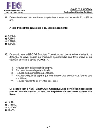 EXAME DE SUFICIÊNCIA
Bacharel em Ciências Contábeis
27
34. Determinada empresa contratou empréstimo a juros compostos de 23,144% ao
ano.
A taxa trimestral equivalente é de, aproximadamente:
a) 7,715%.
b) 7,186%.
c) 5,786%.
d) 5,342%.
35. De acordo com a NBC TG Estrutura Conceitual, no que se refere à inclusão na
definição de Ativo, analise as condições apresentadas nos itens abaixo e, em
seguida, assinale a opção CORRETA.
I. Recurso com característica tangível.
II. Recurso controlado pela entidade.
III. Recurso de propriedade da entidade.
IV. Recurso do qual se espera que fluam benefícios econômicos futuros para
a entidade.
V. Recurso resultante de eventos passados.
De acordo com a NBC TG Estrutura Conceitual, são condições necessárias
para o reconhecimento do Ativo os requisitos apresentados apenas nos
itens:
a) I e III.
b) I, III e IV.
c) II, IV e V.
d) III e V.
 