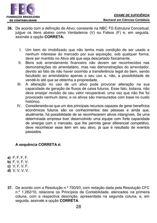 EXAME DE SUFICIÊNCIA
Bacharel em Ciências Contábeis
28
36. De acordo com a definição de Ativo, constante na NBC TG Estrutura Conceitual,
julgue os itens abaixo como Verdadeiros (V) ou Falsos (F) e, em seguida,
assinale a opção CORRETA.
I. Um bem do imobilizado que não tenha mais condição de ser usado e
nenhum interesse do mercado por sua aquisição, sob qualquer forma,
deve ser mantido no Ativo até que seja descartado fisicamente.
II. Bens sob arrendamento financeiro não devem ser reconhecidos nas
demonstrações do arrendatário, mas nas demonstrações do arrendador,
devido ao fato de não haver ocorrido a transferência legal do bem, sendo
facultado ao arrendatário apenas o seu uso e, não, a possibilidade de
vendê-lo até que se obtenha a propriedade.
III. A alteração no uso de um ativo pode provocar alteração na sua
capacidade de geração de fluxos de caixa futuros. Esse fato, todavia, não
deve ensejar revisão de seu valor recuperável, uma vez que não lhe foi
provocado nenhum dano, e os ativos são mensurados com base no custo
histórico.
IV. Considerando-se que um dos principais recursos capazes de gerar benefícios
econômicos futuros são os conhecimentos das pessoas e ainda que,
atualmente, há possibilidade de se reconhecerem ativos intangíveis. Se uma
determinada empresa tiver desenvolvido uma equipe com forte capacidade
de sinergia com o mercado, que lhe permita gerar diferencial competitivo,
deve reconhecer esse item em seu ativo, já que é resultado de eventos
passados.
A sequência CORRETA é:
a) F, F, F, F.
b) F, V, F, V.
c) V, F, V, F.
d) V, V, V, V.
37. De acordo com a Resolução n.º 750/93, com redação dada pela Resolução CFC
n.º 1.282/10, relacione os Princípios de Contabilidade, elencados na primeira
coluna, com a respectiva descrição, apresentada na segunda coluna, e, em
seguida, assinale a opção CORRETA.
 