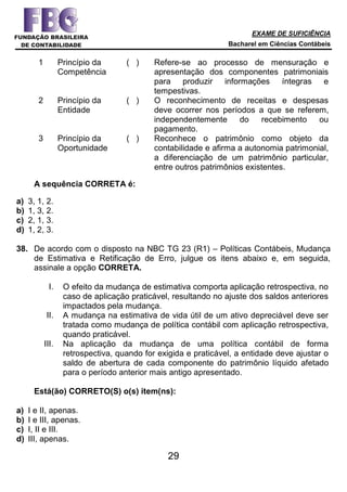 EXAME DE SUFICIÊNCIA
Bacharel em Ciências Contábeis
29
1 Princípio da
Competência
( ) Refere-se ao processo de mensuração e
apresentação dos componentes patrimoniais
para produzir informações íntegras e
tempestivas.
2 Princípio da
Entidade
( ) O reconhecimento de receitas e despesas
deve ocorrer nos períodos a que se referem,
independentemente do recebimento ou
pagamento.
3 Princípio da
Oportunidade
( ) Reconhece o patrimônio como objeto da
contabilidade e afirma a autonomia patrimonial,
a diferenciação de um patrimônio particular,
entre outros patrimônios existentes.
A sequência CORRETA é:
a) 3, 1, 2.
b) 1, 3, 2.
c) 2, 1, 3.
d) 1, 2, 3.
38. De acordo com o disposto na NBC TG 23 (R1) – Políticas Contábeis, Mudança
de Estimativa e Retificação de Erro, julgue os itens abaixo e, em seguida,
assinale a opção CORRETA.
I. O efeito da mudança de estimativa comporta aplicação retrospectiva, no
caso de aplicação praticável, resultando no ajuste dos saldos anteriores
impactados pela mudança.
II. A mudança na estimativa de vida útil de um ativo depreciável deve ser
tratada como mudança de política contábil com aplicação retrospectiva,
quando praticável.
III. Na aplicação da mudança de uma política contábil de forma
retrospectiva, quando for exigida e praticável, a entidade deve ajustar o
saldo de abertura de cada componente do patrimônio líquido afetado
para o período anterior mais antigo apresentado.
Está(ão) CORRETO(S) o(s) item(ns):
a) I e II, apenas.
b) I e III, apenas.
c) I, II e III.
d) III, apenas.
 