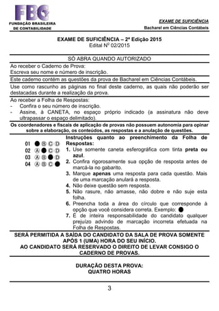 EXAME DE SUFICIÊNCIA
Bacharel em Ciências Contábeis
3
EXAME DE SUFICIÊNCIA – 2ª Edição 2015
Edital N
o
02/2015
SÓ ABRA QUANDO AUTORIZADO
Ao receber o Caderno de Prova:
Escreva seu nome e número de inscrição.
Este caderno contém as questões da prova de Bacharel em Ciências Contábeis.
Use como rascunho as páginas no final deste caderno, as quais não poderão ser
destacadas durante a realização da prova.
Ao receber a Folha de Respostas:
- Confira o seu número de inscrição.
- Assine, à CANETA, no espaço próprio indicado (a assinatura não deve
ultrapassar o espaço delimitado).
Os coordenadores e fiscais de aplicação de provas não possuem autonomia para opinar
sobre a elaboração, os conteúdos, as respostas e a anulação de questões.
01 Ⓐ Ⓑ Ⓒ Ⓓ
02 Ⓐ Ⓑ Ⓒ Ⓓ
03 Ⓐ Ⓑ Ⓒ Ⓓ
04 Ⓐ Ⓑ Ⓒ Ⓓ
Instruções quanto ao preenchimento da Folha de
Respostas:
1. Use somente caneta esferográfica com tinta preta ou
azul.
2. Confira rigorosamente sua opção de resposta antes de
marcá-la no gabarito.
3. Marque apenas uma resposta para cada questão. Mais
de uma marcação anulará a resposta.
4. Não deixe questão sem resposta.
5. Não rasure, não amasse, não dobre e não suje esta
folha.
6. Preencha toda a área do círculo que corresponde à
opção que você considera correta. Exemplo:
7. É de inteira responsabilidade do candidato qualquer
prejuízo advindo de marcação incorreta efetuada na
Folha de Respostas.
SERÁ PERMITIDA A SAÍDA DO CANDIDATO DA SALA DE PROVA SOMENTE
APÓS 1 (UMA) HORA DO SEU INÍCIO.
AO CANDIDATO SERÁ RESERVADO O DIREITO DE LEVAR CONSIGO O
CADERNO DE PROVAS.
DURAÇÃO DESTA PROVA:
QUATRO HORAS
 