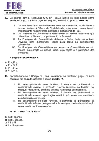 EXAME DE SUFICIÊNCIA
Bacharel em Ciências Contábeis
30
39. De acordo com a Resolução CFC n.º 750/93, julgue os itens abaixo como
Verdadeiros (V) ou Falsos (F) e, em seguida, assinale a opção CORRETA.
I. Os Princípios de Contabilidade representam a essência das doutrinas e
teorias relativas à Ciência da Contabilidade, consoante o entendimento
predominante nos universos científico e profissional do País.
II. Os Princípios de Contabilidade representam as normas essenciais que
determinam a ética no comportamento profissional.
III. Os Princípios de Contabilidade definem o Valor Justo como base
universal para mensuração inicial para todos os componentes
patrimoniais.
IV. Os Princípios de Contabilidade concernem à Contabilidade no seu
sentido mais amplo de ciência social, cujo objeto é o patrimônio das
entidades.
A sequência CORRETA é:
a) F, V, F, V.
b) F, V, V, F.
c) V, F, F, V.
d) V, V, F, V.
40. Considerando-se o Código de Ética Profissional do Contador, julgue os itens
abaixo e, em seguida, assinale a opção CORRETA.
I. No desempenho de suas funções, é vedado ao profissional da
contabilidade exercer a profissão quando impedido ou facilitar, por
qualquer meio, o seu exercício aos não habilitados ou impedidos.
II. No desempenho de suas funções, é vedado ao profissional da
contabilidade manter organização contábil sob forma não autorizada
pela legislação pertinente.
III. No desempenho de suas funções, é permitido ao profissional da
contabilidade valer-se de agenciador de serviços, mediante participação
desse nos honorários a receber.
Estão CORRETOS os itens:
a) I e II, apenas.
b) I e III, apenas.
c) I, II e III.
d) II e III, apenas.
 