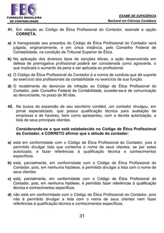 EXAME DE SUFICIÊNCIA
Bacharel em Ciências Contábeis
31
41. Em relação ao Código de Ética Profissional do Contador, assinale a opção
CORRETA.
a) A transgressão aos preceitos do Código de Ética Profissional do Contador será
julgada, originariamente, e em única instância, pelo Conselho Federal de
Contabilidade, na condição de Tribunal Superior de Ética.
b) Na aplicação dos diversos tipos de sanções éticas, a ação desenvolvida em
defesa de prerrogativa profissional poderá ser considerada como agravante, o
que implicará o aumento da pena a ser aplicada ao profissional.
c) O Código de Ética Profissional do Contador é a norma de conduta que dá suporte
ao exercício dos profissionais da contabilidade no exercício de sua função.
d) O recebimento de denúncia de infração ao Código de Ética Profissional do
Contador, pelo Conselho Federal de Contabilidade, suceder-se-á de comunicação
ao denunciante, no prazo de 90 dias.
42. Na busca da expansão de seu escritório contábil, um contador divulgou, em
jornal especializado, que possui qualificação técnica para avaliação de
empresas e de haveres, bem como apresentou, com a devida autorização, a
lista de seus principais clientes.
Considerando-se o que está estabelecido no Código de Ética Profissional
do Contador, é CORRETO afirmar que a atitude do contador:
a) está em conformidade com o Código de Ética Profissional do Contador, pois é
permitido divulgar lista que contenha o nome de seus clientes, se por estes
autorizado, e fazer referências à qualificação técnica e conhecimentos
específicos.
b) está, parcialmente, em conformidade com o Código de Ética Profissional do
Contador, pois, em nenhuma hipótese, é permitido divulgar a lista com o nome de
seus clientes.
c) está, parcialmente, em conformidade com o Código de Ética Profissional do
Contador, pois, em nenhuma hipótese, é permitido fazer referências à qualificação
técnica e conhecimentos específicos.
d) não está em conformidade com o Código de Ética Profissional do Contador, pois
não é permitido divulgar a lista com o nome de seus clientes nem fazer
referências à qualificação técnica e conhecimentos específicos.
 