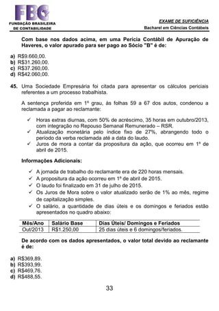 EXAME DE SUFICIÊNCIA
Bacharel em Ciências Contábeis
33
Com base nos dados acima, em uma Perícia Contábil de Apuração de
Haveres, o valor apurado para ser pago ao Sócio "B" é de:
a) R$9.660,00.
b) R$31.260,00.
c) R$37.260,00.
d) R$42.060,00.
45. Uma Sociedade Empresária foi citada para apresentar os cálculos periciais
referentes a um processo trabalhista.
A sentença proferida em 1º grau, às folhas 59 a 67 dos autos, condenou a
reclamada a pagar ao reclamante:
 Horas extras diurnas, com 50% de acréscimo, 35 horas em outubro/2013,
com integração no Repouso Semanal Remunerado – RSR.
 Atualização monetária pelo índice fixo de 27%, abrangendo todo o
período da verba reclamada até a data do laudo.
 Juros de mora a contar da propositura da ação, que ocorreu em 1º de
abril de 2015.
Informações Adicionais:
 A jornada de trabalho do reclamante era de 220 horas mensais.
 A propositura da ação ocorreu em 1º de abril de 2015.
 O laudo foi finalizado em 31 de julho de 2015.
 Os Juros de Mora sobre o valor atualizado serão de 1% ao mês, regime
de capitalização simples.
 O salário, a quantidade de dias úteis e os domingos e feriados estão
apresentados no quadro abaixo:
Mês/Ano Salário Base Dias Úteis/ Domingos e Feriados
Out/2013 R$1.250,00 25 dias úteis e 6 domingos/feriados.
De acordo com os dados apresentados, o valor total devido ao reclamante
é de:
a) R$369,89.
b) R$393,99.
c) R$469,76.
d) R$488,55.
 