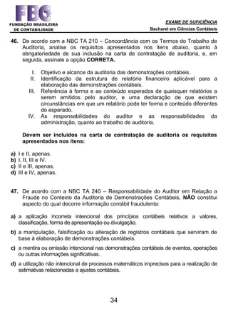 EXAME DE SUFICIÊNCIA
Bacharel em Ciências Contábeis
34
46. De acordo com a NBC TA 210 – Concordância com os Termos do Trabalho de
Auditoria, analise os requisitos apresentados nos itens abaixo, quanto à
obrigatoriedade de sua inclusão na carta de contratação de auditoria, e, em
seguida, assinale a opção CORRETA.
I. Objetivo e alcance da auditoria das demonstrações contábeis.
II. Identificação da estrutura de relatório financeiro aplicável para a
elaboração das demonstrações contábeis.
III. Referência à forma e ao conteúdo esperados de quaisquer relatórios a
serem emitidos pelo auditor, e uma declaração de que existem
circunstâncias em que um relatório pode ter forma e conteúdo diferentes
do esperado.
IV. As responsabilidades do auditor e as responsabilidades da
administração, quanto ao trabalho de auditoria.
Devem ser incluídos na carta de contratação de auditoria os requisitos
apresentados nos itens:
a) I e II, apenas.
b) I, II, III e IV.
c) II e III, apenas.
d) III e IV, apenas.
47. De acordo com a NBC TA 240 – Responsabilidade do Auditor em Relação a
Fraude no Contexto da Auditoria de Demonstrações Contábeis, NÃO constitui
aspecto do qual decorre informação contábil fraudulenta:
a) a aplicação incorreta intencional dos princípios contábeis relativos a valores,
classificação, forma de apresentação ou divulgação.
b) a manipulação, falsificação ou alteração de registros contábeis que serviram de
base à elaboração de demonstrações contábeis.
c) a mentira ou omissão intencional nas demonstrações contábeis de eventos, operações
ou outras informações significativas.
d) a utilização não intencional de processos matemáticos imprecisos para a realização de
estimativas relacionadas a ajustes contábeis.
 