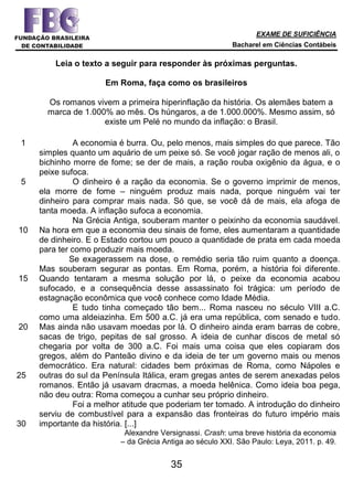 EXAME DE SUFICIÊNCIA
Bacharel em Ciências Contábeis
35
Leia o texto a seguir para responder às próximas perguntas.
Em Roma, faça como os brasileiros
Os romanos vivem a primeira hiperinflação da história. Os alemães batem a
marca de 1.000% ao mês. Os húngaros, a de 1.000.000%. Mesmo assim, só
existe um Pelé no mundo da inflação: o Brasil.
1
5
10
15
20
25
30
A economia é burra. Ou, pelo menos, mais simples do que parece. Tão
simples quanto um aquário de um peixe só. Se você jogar ração de menos ali, o
bichinho morre de fome; se der de mais, a ração rouba oxigênio da água, e o
peixe sufoca.
O dinheiro é a ração da economia. Se o governo imprimir de menos,
ela morre de fome – ninguém produz mais nada, porque ninguém vai ter
dinheiro para comprar mais nada. Só que, se você dá de mais, ela afoga de
tanta moeda. A inflação sufoca a economia.
Na Grécia Antiga, souberam manter o peixinho da economia saudável.
Na hora em que a economia deu sinais de fome, eles aumentaram a quantidade
de dinheiro. E o Estado cortou um pouco a quantidade de prata em cada moeda
para ter como produzir mais moeda.
Se exagerassem na dose, o remédio seria tão ruim quanto a doença.
Mas souberam segurar as pontas. Em Roma, porém, a história foi diferente.
Quando tentaram a mesma solução por lá, o peixe da economia acabou
sufocado, e a consequência desse assassinato foi trágica: um período de
estagnação econômica que você conhece como Idade Média.
E tudo tinha começado tão bem... Roma nasceu no século VIII a.C.
como uma aldeiazinha. Em 500 a.C. já era uma república, com senado e tudo.
Mas ainda não usavam moedas por lá. O dinheiro ainda eram barras de cobre,
sacas de trigo, pepitas de sal grosso. A ideia de cunhar discos de metal só
chegaria por volta de 300 a.C. Foi mais uma coisa que eles copiaram dos
gregos, além do Panteão divino e da ideia de ter um governo mais ou menos
democrático. Era natural: cidades bem próximas de Roma, como Nápoles e
outras do sul da Península Itálica, eram gregas antes de serem anexadas pelos
romanos. Então já usavam dracmas, a moeda helênica. Como ideia boa pega,
não deu outra: Roma começou a cunhar seu próprio dinheiro.
Foi a melhor atitude que poderiam ter tomado. A introdução do dinheiro
serviu de combustível para a expansão das fronteiras do futuro império mais
importante da história. [...]
Alexandre Versignassi. Crash: uma breve história da economia
– da Grécia Antiga ao século XXI. São Paulo: Leya, 2011. p. 49.
 