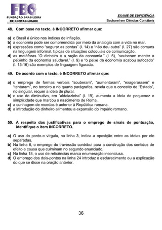 EXAME DE SUFICIÊNCIA
Bacharel em Ciências Contábeis
36
48. Com base no texto, é INCORRETO afirmar que:
a) o Brasil é único nos índices de inflação.
b) a economia pode ser compreendida por meio da analogia com a vida no mar.
c) expressões como “segurar as pontas” (l. 14) e “não deu outra” (l. 27) são comuns
na linguagem informal, típicas de situações coloquiais de comunicação.
d) as metáforas “O dinheiro é a ração da economia.” (l. 5), “souberam manter o
peixinho da economia saudável.” (l. 9) e “o peixe da economia acabou sufocado”
(l. 15-16) são exemplos de linguagem figurada.
49. De acordo com o texto, é INCORRETO afirmar que:
a) o emprego de formas verbais “souberam”, “aumentaram”, “exagerassem” e
“tentaram”, no terceiro e no quarto parágrafos, revela que o conceito de “Estado”,
no singular, requer a ideia de plural.
b) o uso do diminutivo, em “aldeiazinha” (l. 19), aumenta a ideia de pequenez e
simplicidade que marcou o nascimento de Roma.
c) a cunhagem de moedas é anterior à República romana.
d) a introdução do dinheiro alimentou a expansão do império romano.
50. A respeito das justificativas para o emprego de sinais de pontuação,
identifique o item INCORRETO.
a) O uso do ponto-e vírgula, na linha 3, indica a oposição entre as ideias por ele
separadas.
b) Na linha 6, o emprego do travessão contribui para a construção dos sentidos de
efeito e causa que culminam no segundo enunciado.
c) Na linha 18, o uso de reticências marca enumeração inconclusa.
d) O emprego dos dois-pontos na linha 24 introduz o esclarecimento ou a explicação
do que se disse na oração anterior.
 