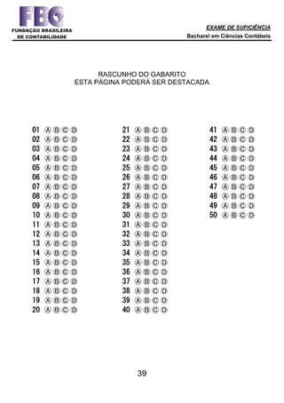 EXAME DE SUFICIÊNCIA
Bacharel em Ciências Contábeis
39
RASCUNHO DO GABARITO
ESTA PÁGINA PODERÁ SER DESTACADA
01 Ⓐ Ⓑ Ⓒ Ⓓ
02 Ⓐ Ⓑ Ⓒ Ⓓ
03 Ⓐ Ⓑ Ⓒ Ⓓ
04 Ⓐ Ⓑ Ⓒ Ⓓ
05 Ⓐ Ⓑ Ⓒ Ⓓ
06 Ⓐ Ⓑ Ⓒ Ⓓ
07 Ⓐ Ⓑ Ⓒ Ⓓ
08 Ⓐ Ⓑ Ⓒ Ⓓ
09 Ⓐ Ⓑ Ⓒ Ⓓ
10 Ⓐ Ⓑ Ⓒ Ⓓ
11 Ⓐ Ⓑ Ⓒ Ⓓ
12 Ⓐ Ⓑ Ⓒ Ⓓ
13 Ⓐ Ⓑ Ⓒ Ⓓ
14 Ⓐ Ⓑ Ⓒ Ⓓ
15 Ⓐ Ⓑ Ⓒ Ⓓ
16 Ⓐ Ⓑ Ⓒ Ⓓ
17 Ⓐ Ⓑ Ⓒ Ⓓ
18 Ⓐ Ⓑ Ⓒ Ⓓ
19 Ⓐ Ⓑ Ⓒ Ⓓ
20 Ⓐ Ⓑ Ⓒ Ⓓ
21 Ⓐ Ⓑ Ⓒ Ⓓ
22 Ⓐ Ⓑ Ⓒ Ⓓ
23 Ⓐ Ⓑ Ⓒ Ⓓ
24 Ⓐ Ⓑ Ⓒ Ⓓ
25 Ⓐ Ⓑ Ⓒ Ⓓ
26 Ⓐ Ⓑ Ⓒ Ⓓ
27 Ⓐ Ⓑ Ⓒ Ⓓ
28 Ⓐ Ⓑ Ⓒ Ⓓ
29 Ⓐ Ⓑ Ⓒ Ⓓ
30 Ⓐ Ⓑ Ⓒ Ⓓ
31 Ⓐ Ⓑ Ⓒ Ⓓ
32 Ⓐ Ⓑ Ⓒ Ⓓ
33 Ⓐ Ⓑ Ⓒ Ⓓ
34 Ⓐ Ⓑ Ⓒ Ⓓ
35 Ⓐ Ⓑ Ⓒ Ⓓ
36 Ⓐ Ⓑ Ⓒ Ⓓ
37 Ⓐ Ⓑ Ⓒ Ⓓ
38 Ⓐ Ⓑ Ⓒ Ⓓ
39 Ⓐ Ⓑ Ⓒ Ⓓ
40 Ⓐ Ⓑ Ⓒ Ⓓ
41 Ⓐ Ⓑ Ⓒ Ⓓ
42 Ⓐ Ⓑ Ⓒ Ⓓ
43 Ⓐ Ⓑ Ⓒ Ⓓ
44 Ⓐ Ⓑ Ⓒ Ⓓ
45 Ⓐ Ⓑ Ⓒ Ⓓ
46 Ⓐ Ⓑ Ⓒ Ⓓ
47 Ⓐ Ⓑ Ⓒ Ⓓ
48 Ⓐ Ⓑ Ⓒ Ⓓ
49 Ⓐ Ⓑ Ⓒ Ⓓ
50 Ⓐ Ⓑ Ⓒ Ⓓ
 