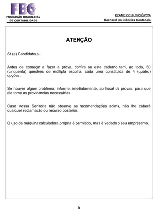 EXAME DE SUFICIÊNCIA
Bacharel em Ciências Contábeis
5
ATENÇÃO
Sr.(a) Candidato(a),
Antes de começar a fazer a prova, confira se este caderno tem, ao todo, 50
(cinquenta) questões de múltipla escolha, cada uma constituída de 4 (quatro)
opções.
Se houver algum problema, informe, imediatamente, ao fiscal de provas, para que
ele tome as providências necessárias.
Caso Vossa Senhoria não observe as recomendações acima, não lhe caberá
qualquer reclamação ou recurso posterior.
O uso de máquina calculadora própria é permitido, mas é vedado o seu empréstimo.
 
