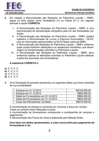 EXAME DE SUFICIÊNCIA
Bacharel em Ciências Contábeis
8
2. Em relação à Demonstração das Mutações do Patrimônio Líquido – DMPL,
julgue os itens abaixo como Verdadeiros (V) ou Falsos (F) e, em seguida,
assinale a opção CORRETA.
I. A Demonstração das Mutações do Patrimônio Líquido – DMPL é uma
demonstração de apresentação obrigatória pela Lei das Sociedades por
Ações.
II. A Demonstração das Mutações do Patrimônio Líquido – DMPL poderá
substituir a Demonstração de Lucros e Prejuízos Acumulados – DLPA,
pois as informações apresentadas na DLPA fazem parte da DMPL.
III. A Demonstração das Mutações do Patrimônio Líquido – DMPL evidencia
quais contas sofreram alterações e os respectivos montantes, que deram
origem às transformações ocorridas no Patrimônio Líquido.
IV. A Demonstração das Mutações do Patrimônio Líquido – DMPL deve
evidenciar apenas as alterações ocorridas no Patrimônio Líquido relativas
à parte dos acionistas não controladores.
A sequência CORRETA é:
a) F, V, F, V.
b) F, V, V, F.
c) V, F, F, V.
d) V, F, V, F.
3. Uma Sociedade Empresária apresentou os seguintes dados que foram extraídos
de sua contabilidade:
 Estoque em 31.12.2013 R$140.000,00
 Estoque em 31.12.2014 R$80.000,00
 Saldo de Fornecedores em 31.12.2013 R$60.000,00
 Saldo de Fornecedores em 31.12.2014 R$20.000,00
 Custo das Mercadorias Vendidas R$470.000,00
A movimentação do estoque é composta por compras e baixa por vendas.
Todas as compras foram efetuadas a prazo.
A movimentação de fornecedores corresponde à contrapartida de compras e
pagamentos.
A Demonstração dos Fluxos de Caixa é elaborada pelo Método Direto.
Com base nos dados apresentados, o caixa consumido para pagamento de
fornecedores é de:
 