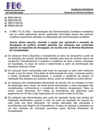 EXAME DE SUFICIÊNCIA
Bacharel em Ciências Contábeis
9
a) R$40.000,00.
b) R$60.000,00.
c) R$410.000,00.
d) R$450.000,00.
4. A NBC TG 26 (R2) – Apresentação das Demonstrações Contábeis estabelece
que as notas explicativas devem apresentar informação acerca das políticas
contábeis específicas utilizadas na elaboração das demonstrações contábeis.
Acerca desse assunto, assinale a opção que apresenta o exemplo de
divulgação de política contábil aplicada aos estoques que contemple
apenas os requisitos de divulgação, de acordo com as Normas Brasileiras
de Contabilidade.
a) Os estoques foram adquiridos e incorporados ao ativo da companhia a partir de
um processo de compra, devidamente atestado pela área de controle interno da
companhia. Periodicamente é avaliada a existência de itens a serem colocados
em liquidação. O preço de venda é determinado a partir da identificação das
despesas variáveis e fixas.
b) Os estoques foram mensurados pelo custo de aquisição ou pelo valor realizável
líquido, o que for menor. Para efeito de determinação do custo, a empresa adotou
a média ponderada. Periodicamente, é avaliada a existência de perdas na
realização dos estoques por quebras, danos, prazo de validade ou outros fatores.
c) Os estoques são contabilizados diariamente, de acordo com as entradas no local
de destinação para venda. As notas fiscais equivalentes a cada estocagem são
contabilizadas, verificando-se a existência de tributos recuperáveis, fretes ou
outros custos adicionais. Em média, as mercadorias são adquiridas para
pagamento em 40 dias e são negociadas em um prazo médio de 20 dias.
d) Os estoques são demonstrados pelo custo de aquisição líquido das perdas por
realização identificadas, quando o valor do custo de aquisição for superior ao
valor justo dos itens estocados. As perdas estimadas são calculadas e
reconhecidas pelo Regime de Competência. A baixa do estoque é calculada por
um dos métodos de valoração permitidos pelas Normas Brasileiras de
Contabilidade.
 