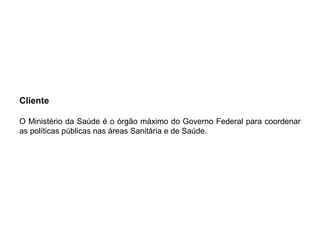 Cliente
O Ministério da Saúde é o órgão máximo do Governo Federal para coordenar
as políticas públicas nas áreas Sanitária e de Saúde.
 