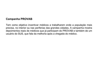 Campanha PROVAB
Tem como objetivo incentivar médicos a trabalharem onde a população mais
precisa, no interior ou nas periferias das grandes cidades. A campanha mostra
depoimentos reais de médicos que já participam do PROVAB e também de um
usuário do SUS, que fala da melhoria após a chegada do médico.
 