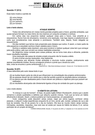 10
Questão 17 (D13)
Esse texto mostra a opinião de
(A) uma criança.
(B) uma família.
(C) um cachorro.
(D) um homem.
Leia o texto abaixo.
ATAQUE SEMPRE
Todos nós alimentamos em nossa mente grandes projetos para o futuro, grandes ambições, que
quase sempre formam no mais íntimo de nós mesmos um conjunto complexo e confuso.
Em certos dias nos propomos realizar qualquer coisa para o futuro, mas amanhã já o
esquecemos. Numa hora de entusiasmo, tomamos uma resolução, mas logo depois a substituímos por
outra que consideramos mais atraente e promissora. Também esta, depois, ficará relegada ao
esquecimento.
Há dias também que temos mais propensão para desejos que outros. E assim, a maior parte da
vida passamos a arquitetar sonhos e fazer castelos para o futuro.
Sonhos e castelos nada resolvem, pois para construir e realizar qualquer coisa tem que começar
pela parte prática, pelo que convém as nossas realidades presentes.
Se dirigirmos nossa vontade para coisas práticas, ela se torna mais ativa e eficiente, podendo
trazer resultados imediatos.
Uma resolução não passa de simples projeto enquanto não for levada a efeito.
O certo é tomar poucas resoluções, mas realizá-las.
Uma pessoa que alimenta muitas ambições e acumula muitos projetos, praticamente está
apenas arquitetando ilusões. Nunca conseguirá construir a ponte que o levará ao outro
lado, onde se encontra o ponto ambicionado. [...]
Disponível em: <http://www.biz/ataque-sempre>. Acesso em: 10 de Setembro de 2018.
Questão 18 (D7)
A tese defendida pelo autor desse texto é que
(A) as ilusões fazem parte da vida já que influenciam na consolidação dos projetos ambicionados.
(B) as pessoas devem ter em mente que a vida faz sentido quando se arquiteta planos complexos.
(C) os planos que são idealizados para o futuro devem ser práticos e objetivos para que possam ser
realizados.
(D) os resultados alcançados são diretamente ligados à força de vontade de quem os planeja.
Leia o texto abaixo.
O HÁBITO DA LEITURA
“A criança é o pai do homem”. A frase, do poeta inglês William Wordsworth, ensina que o adulto
conserva e amplia qualidades e defeitos que adquiriu quando criança. Tudo que se torna um hábito
dificilmente é deixado. Assim, a leitura poderia ser mania prazerosa, um passatempo.
Você, coleguinha, pode descobrir várias coisas, viajar por vários lugares conhecer várias
pessoas, e adquirir muitas experiências enquanto lê um livro, jornal, gibi, revista, cartazes de rua e até
bula de remédio. Dia 25 de janeiro foi o dia do Carteiro. Ele leva ao mundo inteiro várias notícias,
intimações, saudades, respostas, mas tudo isso só existe por causa do hábito da leitura. E aí, vamos
participar de um projeto de leitura?
CORREIO BRAZILIENSE, Brasília, 31 de janeiro de 2004. p.7.adaptado em 10 de setembro de 2018.
 